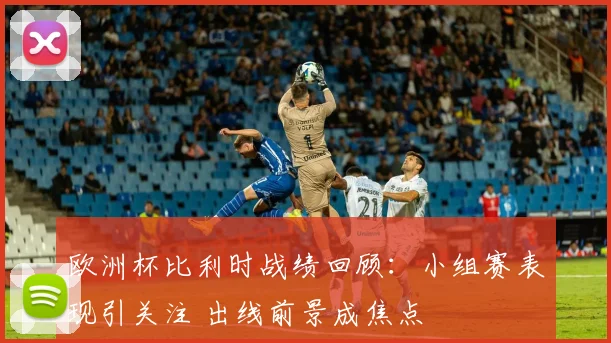 欧洲杯比利时战绩回顾:小组赛表现引关注 出线前景成焦点