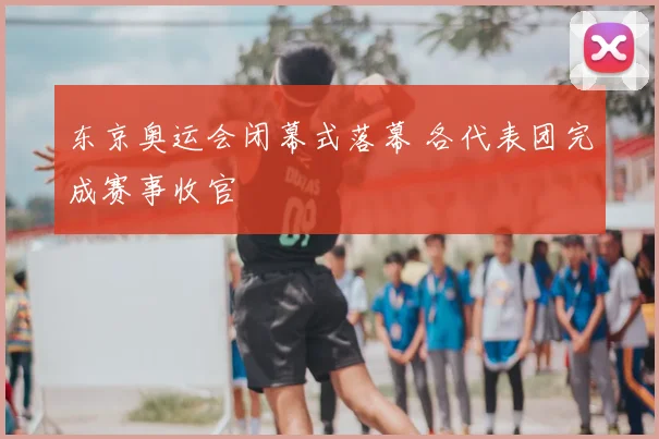东京奥运会闭幕式落幕 各代表团完成赛事收官