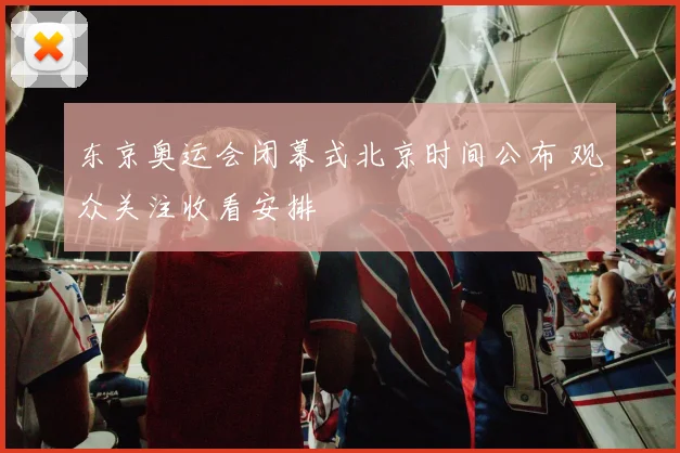 东京奥运会闭幕式北京时间公布 观众关注收看安排