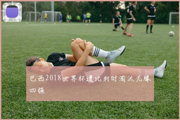 巴西2018世界杯遭比利时淘汰无缘四强