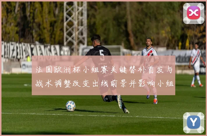 法国欧洲杯小组赛关键替补首发与战术调整改变出线前景并影响小组争夺