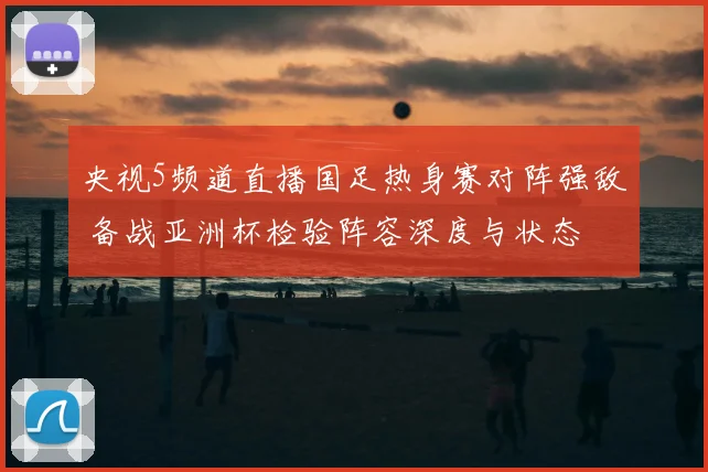 央视5频道直播国足热身赛对阵强敌 备战亚洲杯检验阵容深度与状态