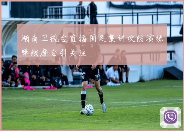 湖南卫视台直播国足集训攻防演练锋线磨合引关注