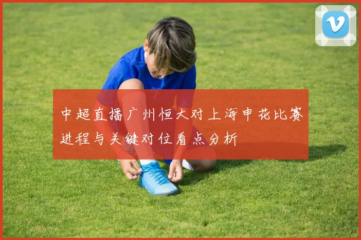 中超直播广州恒大对上海申花比赛进程与关键对位看点分析