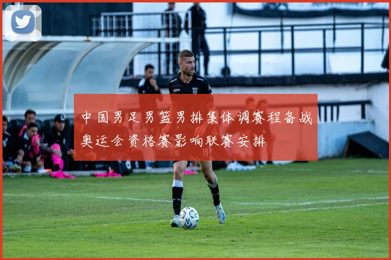 中国男足男篮男排集体调赛程备战奥运会资格赛影响联赛安排