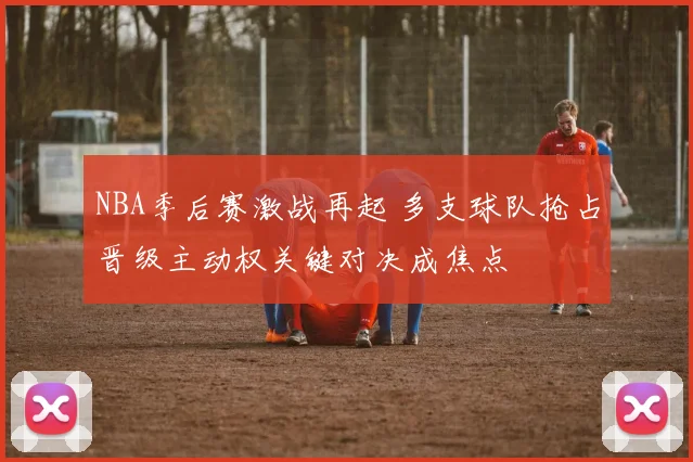 NBA季后赛激战再起 多支球队抢占晋级主动权关键对决成焦点