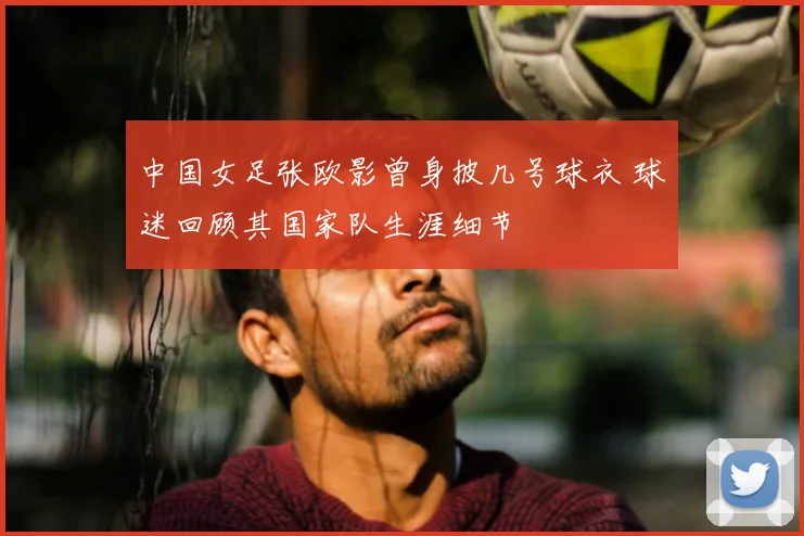 中国女足张欧影曾身披几号球衣 球迷回顾其国家队生涯细节