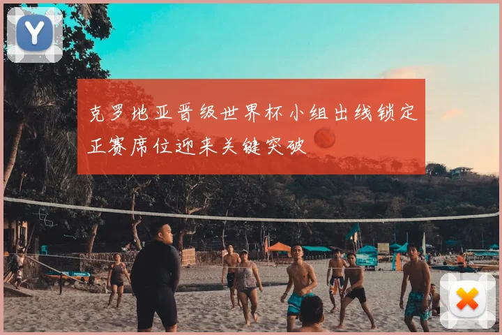 克罗地亚晋级世界杯小组出线锁定正赛席位迎来关键突破