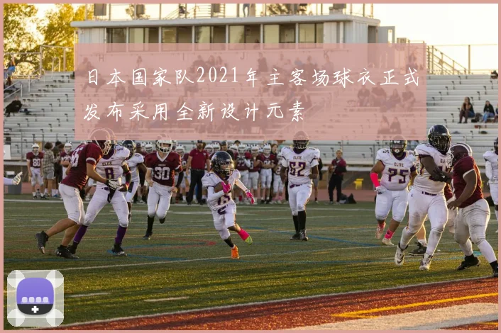 日本国家队2021年主客场球衣正式发布采用全新设计元素
