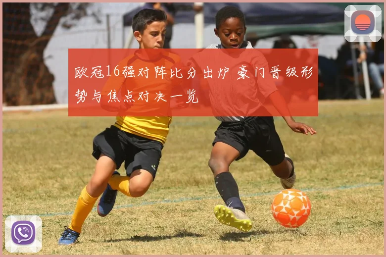 欧冠16强对阵比分出炉 豪门晋级形势与焦点对决一览