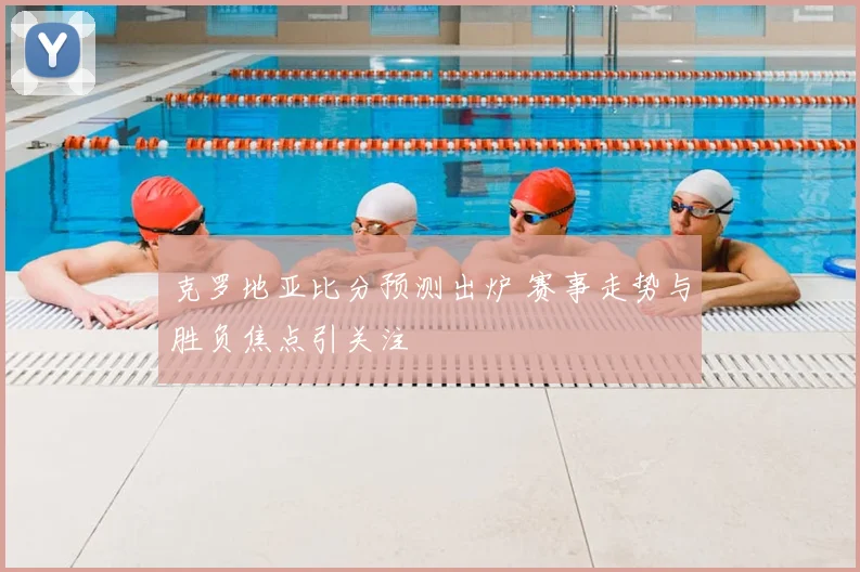 克罗地亚比分预测出炉 赛事走势与胜负焦点引关注