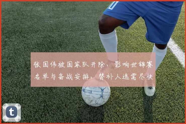 张国伟被国家队开除，影响世锦赛名单与备战安排，替补人选需尽快确定