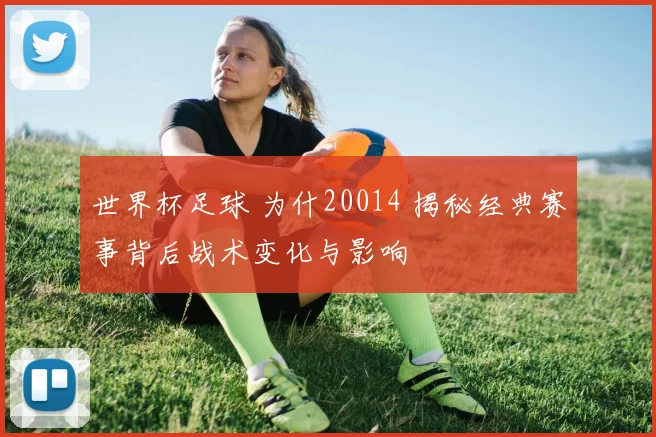 世界杯足球 为什20014 揭秘经典赛事背后战术变化与影响