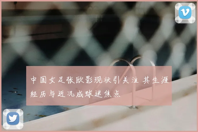 中国女足张欧影现状引关注 其生涯经历与近况成球迷焦点