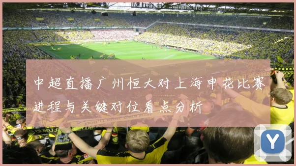 中超直播广州恒大对上海申花比赛进程与关键对位看点分析