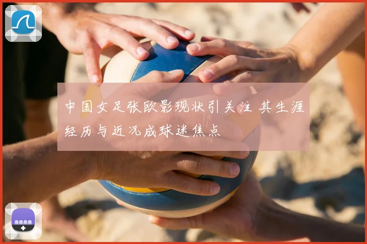 中国女足张欧影现状引关注 其生涯经历与近况成球迷焦点