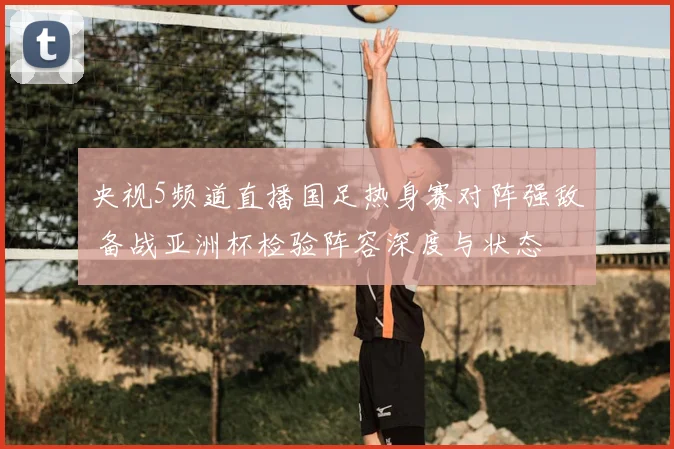 央视5频道直播国足热身赛对阵强敌 备战亚洲杯检验阵容深度与状态