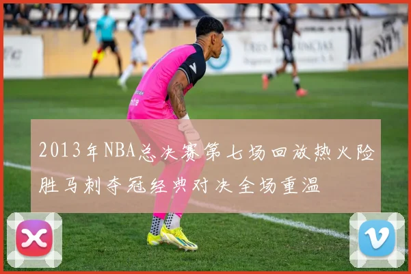 2013年NBA总决赛第七场回放热火险胜马刺夺冠经典对决全场重温