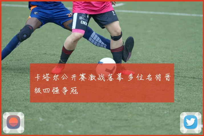 卡塔尔公开赛激战落幕 多位名将晋级四强争冠