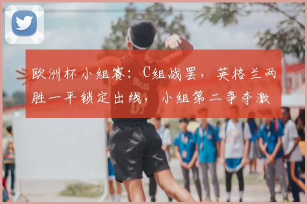 欧洲杯小组赛：C组战罢，英格兰两胜一平锁定出线，小组第二争夺激烈