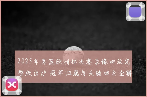 2025年男篮欧洲杯决赛录像回放完整版出炉 冠军归属与关键回合全解析