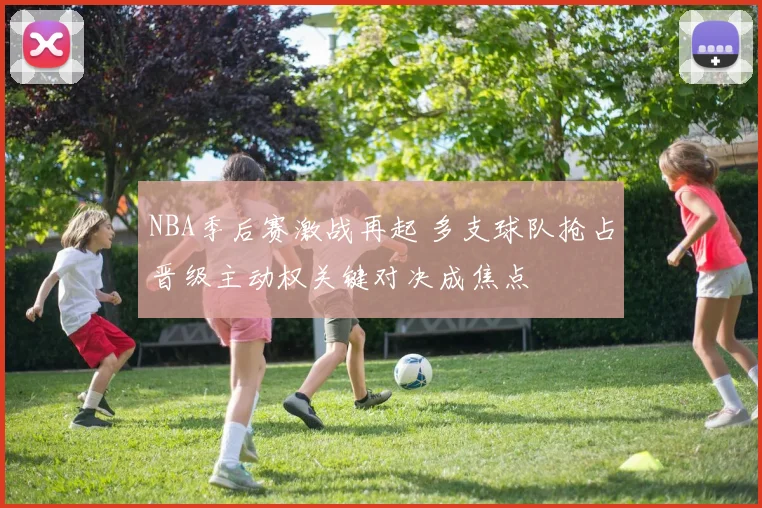 NBA季后赛激战再起 多支球队抢占晋级主动权关键对决成焦点