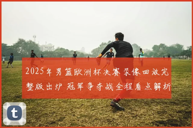 2025年男篮欧洲杯决赛录像回放完整版出炉 冠军争夺战全程看点解析