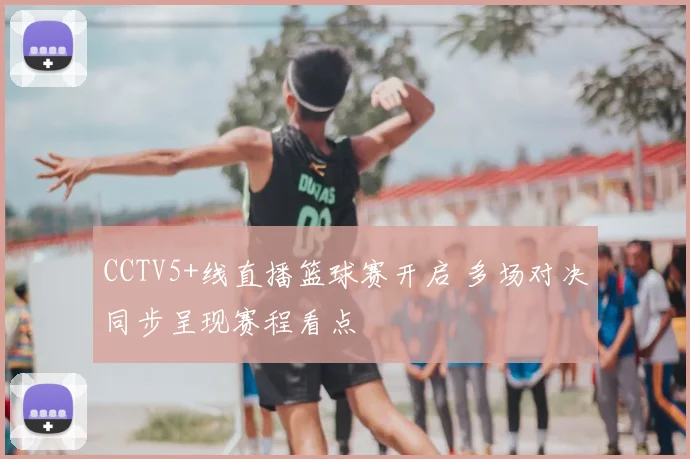 CCTV5+线直播篮球赛开启 多场对决同步呈现赛程看点