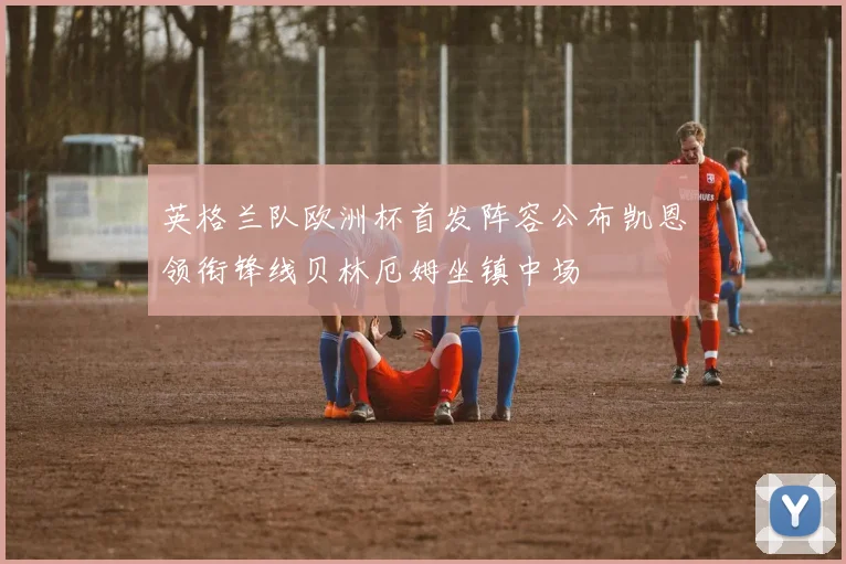 英格兰队欧洲杯首发阵容公布凯恩领衔锋线贝林厄姆坐镇中场