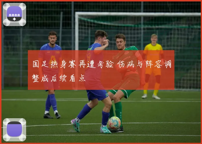 国足热身赛再遭考验 伤病与阵容调整成后续看点