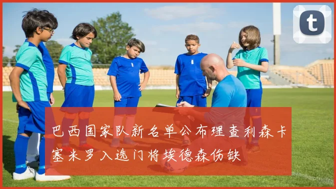 巴西国家队新名单公布理查利森卡塞米罗入选门将埃德森伤缺