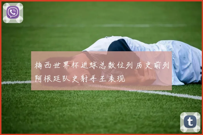 梅西世界杯进球总数位列历史前列阿根廷队史射手王表现
