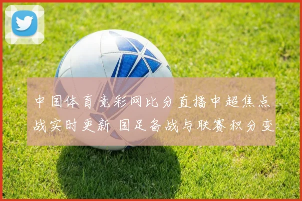 中国体育竞彩网比分直播中超焦点战实时更新 国足备战与联赛积分变化成看点
